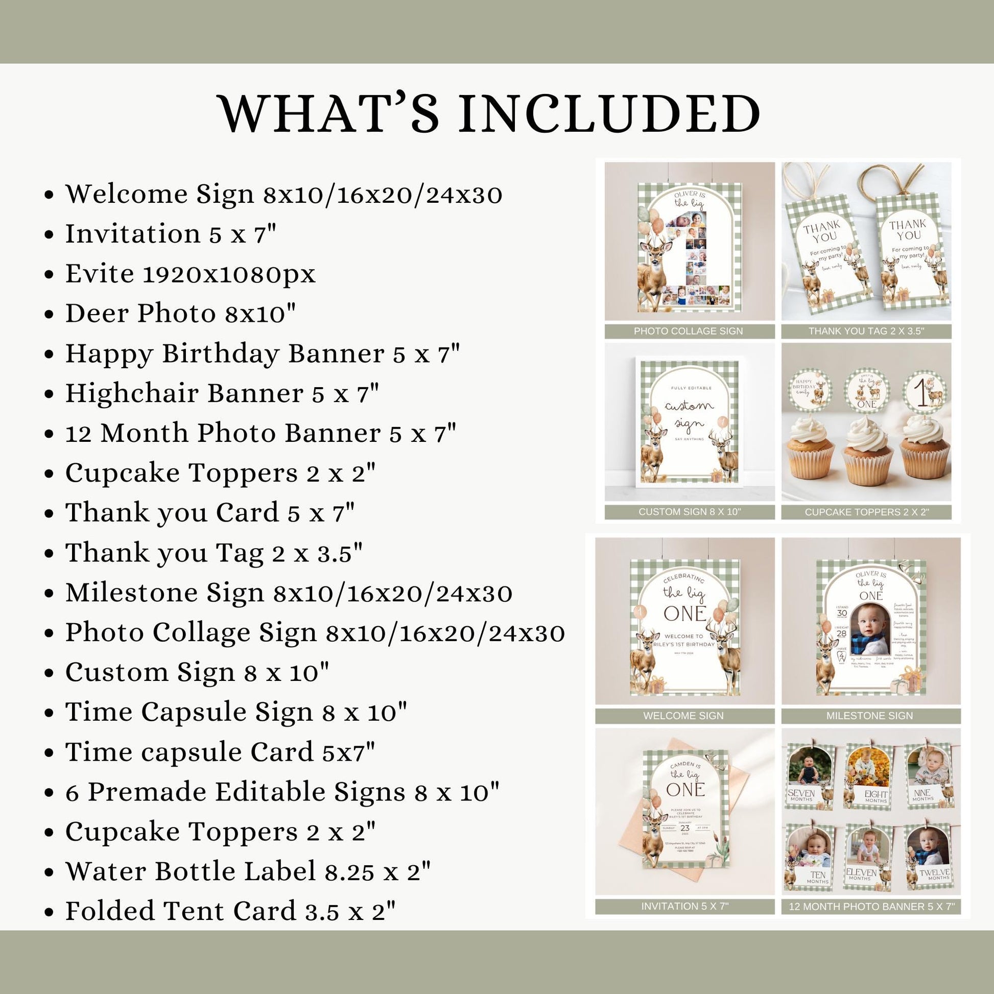 Deer Birthday

Welcome Sign 8x10/16x20/24x30
Invitation 5 x 7"
Evite 1920x1080px 
Deer Photo 8x10"
Happy Birthday Banner 5 x 7"
Highchair Banner 5 x 7"
12 Month Photo Banner 5 x 7"
Cupcake Toppers 2 x 2"
Thank you Card 5 x 7"
Thank you Tag 2 x 3.5"
Milestone Sign 8x10/16x20/24x30
Photo Collage Sign 8x10/16x20/24x30
Custom Sign 8 x 10"
Time Capsule Sign 8 x 10"
Time capsule Card 5x7"
6 Premade Editable Signs 8 x 10"
Cupcake Toppers 2 x 2
